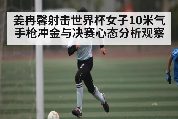 姜冉馨射击世界杯女子10米气手枪冲金与决赛心态分析观察